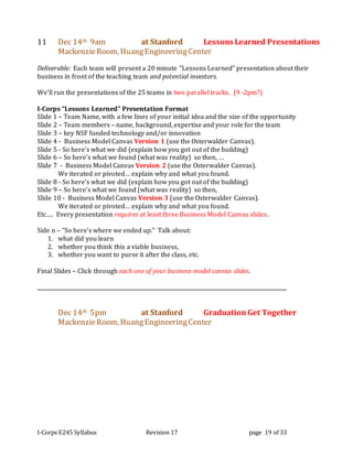 I-Corps E245 Syllabus Revision 17 page 19 of 33
11 Dec 14th 9am at Stanford Lessons Learned Presentations
MackenzieRoom, HuangEngineeringCenter
Deliverable: Each team will present a 20 minute “Lessons Learned” presentation about their
business in front of the teaching team and potential investors.
We’ll run the presentations of the 25 teams in two parallel tracks. (9 -2pm?)
I-Corps “Lessons Learned” Presentation Format
Slide 1 – Team Name, with a few lines of your initial idea and the size of the opportunity
Slide 2 – Team members – name, background, expertise and your role for the team
Slide 3 – key NSF funded technology and/or innovation
Slide 4 - Business Model Canvas Version 1 (use the Osterwalder Canvas).
Slide 5 - So here’s what we did (explain how you got out of the building)
Slide 6 – So here’s what we found (what was reality) so then, …
Slide 7 - Business Model Canvas Version 2 (use the Osterwalder Canvas).
We iterated or pivoted… explain why and what you found.
Slide 8 - So here’s what we did (explain how you got out of the building)
Slide 9 – So here’s what we found (what was reality) so then,
Slide 10 - Business Model Canvas Version 3 (use the Osterwalder Canvas).
We iterated or pivoted… explain why and what you found.
Etc…. Every presentation requires at least three Business Model Canvas slides.
Side n – “So here’s where we ended up.” Talk about:
1. what did you learn
2. whether you think this a viable business,
3. whether you want to purse it after the class, etc.
Final Slides – Click through each one of your business model canvas slides.
Dec 14th 5pm at Stanford Graduation Get Together
MackenzieRoom, HuangEngineeringCenter
 