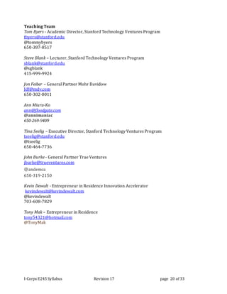 I-Corps E245 Syllabus Revision 17 page 20 of 33
Teaching Team
Tom Byers - Academic Director, Stanford Technology Ventures Program
tbyers@stanford.edu
@tommybyers
650-387-8517
Steve Blank – Lecturer, Stanford Technology Ventures Program
sblank@stanford.edu
@sgblank
415-999-9924
Jon Feiber – General Partner Mohr Davidow
Jdf@mdv.com
650-302-0011
Ann Miura-Ko
ann@floodgate.com
@annimaniac
650-269-9409
Tina Seelig – Executive Director, Stanford Technology Ventures Program
tseelig@stanford.edu
@tseelig
650-464-7736
John Burke - General Partner True Ventures
jburke@trueventures.com
@andemca
650-319-2150
Kevin Dewalt - Entrepreneur in Residence Innovation Accelerator
kevindewalt@kevindewalt.com
@kevindewalt
703-608-7829
Tony Mak – Entrepreneur in Residence
tony54321@hotmail.com
@TonyMak
 