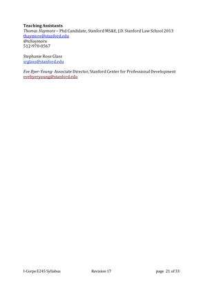 I-Corps E245 Syllabus Revision 17 page 21 of 33
Teaching Assistants
Thomas Haymore – Phd Candidate, Stanford MS&E, J.D. Stanford Law School 2013
thaymore@stanford.edu
@tchaymore
512-970-0567
Stephanie Rose Glass
srglass@stanford.edu
Eve Byer-Young- Associate Director, Stanford Center for Professional Development
evebyeryoung@stanford.edu
 