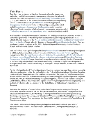 I-Corps E245 Syllabus Revision 17 page 23 of 33
Tom Byers
Tom Byers is a professor at Stanford University where he focuses on
technology and high-growth entrepreneurship education. He is founder
and a faculty co-director of the Stanford Technology Ventures Program
(STVP), which serves as the entrepreneurship center for the engineering
school. STVP includes the Mayfield Fellows work/study program,
Entrepreneurship Corner website of videos and podcasts, and a set of
global Roundtable on Entrepreneurship Education conferences for
educators. Tom is co-author of a leading entrepreneurship textbook called
"Technology Ventures: From Idea to Enterprise" published by McGraw-Hill.
At Stanford, he is the chairman of the Committee for Undergraduate Standards and Policies (C-
USP) and deputy chair of the Management Science and Engineering department. He is an
affiliated faculty member of the Woods Institute for the Environment and Precourt Institute for
Energy at Stanford. Tom is a faculty director of the annual Stanford Executive Institute. Tom has
also been a visiting professor at the UAE's Higher Colleges of Technology, London Business
School, and University College London.
Tom has served on the governing boards of Flywheel Ventures and other technology enterprises.
In addition, he has served on advisory councils of the World Economic Forum regarding
entrepreneurship, Harvard Business School's California Research Center, UC Berkeley's Center
for Entrepreneurship and Technology, Conservation International, and Network for Teaching
Entrepreneurship (NFTE) regarding disadvantaged youth. Before joining Stanford, Tom worked
at Silicon Valley companies for over a decade including executive vice president and general
manager of Symantec Corporation during its early years. Tom started his professional career at
Accenture.
For his efforts at Stanford, Tom holds endowed chairs in engineering regarding entrepreneurship
education and another called the McCoy University Fellow in Undergraduate Education. Tom has
received Stanford's Gores Award for excellence in teaching (the university's highest award) and
its Tau Beta Pi Award for excellence in undergraduate teaching (the engineering school's highest
award). In 2009, the National Academy of Engineering (NAE) awarded Tom and Tina Seelig its
Gordon Prize, which is the profession's highest honor recognizing innovation in engineering and
technology education. He is a member of the Hall of Fame at UC Berkeley's Haas School of
Business.
He is also the recipient of several other national teaching awards including the Olympus
Innovation Award from the NCIIA, the ASEE Kauffman Award, the USASBE Entrepreneurship
Educator of the Year Award, the Academy of Management's Innovation in Entrepreneurship
Teaching Award, and the Leavey Award. Earlier, STVP was named the NASDAQ Entrepreneurship
Center of the Year and Tom was named Northern California Entrepreneur of the Year in Ernst &
Young's competition.
Tom holds a BS in Industrial Engineering and Operations Research and an MBA from UC
Berkeley. He also earned a PhD in Business Administration (Management Science) at UC
Berkeley.
 
