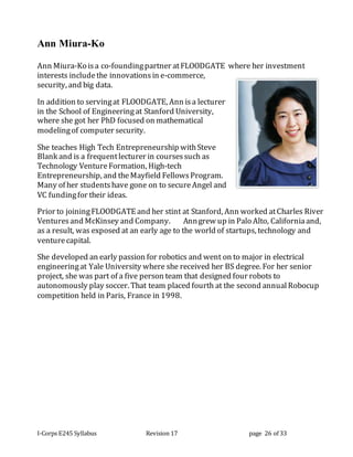 I-Corps E245 Syllabus Revision 17 page 26 of 33
Ann Miura-Ko
Ann Miura-Ko isa co-foundingpartner atFLOODGATE where her investment
interests includethe innovationsin e-commerce,
security, and big data.   
In addition to servingat FLOODGATE, Ann isa lecturer
in the School of Engineeringat Stanford University,
where she got her PhD focused on mathematical
modelingof computer security.
She teaches High Tech Entrepreneurship withSteve
Blank and is a frequentlecturer in coursessuch as
Technology VentureFormation, High-tech
Entrepreneurship, and theMayfield FellowsProgram.
Many of her studentshave gone on to secureAngel and
VC fundingfor their ideas.    
Prior to joiningFLOODGATE and her stint at Stanford, Ann worked atCharles River
Venturesand McKinsey and Company.     Anngrew up in Palo Alto, Californiaand,
as a result, was exposed at an early age to the world of startups, technology and
venturecapital.
She developed an early passion for robotics and went on to major in electrical
engineeringat Yale University where she received her BS degree. For her senior
project, she was part of a five person team that designed four robots to
autonomously play soccer. That team placed fourth at the second annualRobocup
competition held in Paris, France in 1998.
 