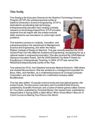 I-Corps E245 Syllabus Revision 17 page 27 of 33
Tina Seelig
Tina Seelig is the Executive Directorfor the Stanford TechnologyVentures
Program (STVP),the entrepreneurship center at
Stanford University's Schoolof Engineering. STVP is
dedicated to accelerating high-technology
entrepreneurship education and creating scholarly
research on technology-basedfirms.STVP provides
students from all majors with the entrepr eneurial
skills needed to use innovations to solve major world
problems.
Tina teaches courses on creativity, innovation, and
entrepreneurship in the department of Management
Science and Engineering, and within the Hasso
Plattner Institute of Designat Stanford. Tina was recently awarded the 2009
GordonPrize from the National Academyof Engineering, recognizing her as a
national leader in engineering education. She also received the 2008 National
Olympus Innovation Award, and the 2005 Stanford Tau Beta Pi Award for
Excellence in Undergraduate Teaching. In 2004,STVP was named the
NASDAQ Entrepreneurship Center of the Year.
Tina earned her Ph.D. from Stanford University Medical Schoolin 1985 where
she studied Neuroscience.She has worked as a management consultant for
Booz, Allen, and Hamilton, as a multimedia producerat Compaq Computer
Corporation, and was the founderof a multimedia company called
BookBrowser.
Tina has also written 15 popular science books and educational games.Her
books include The Epicurean Laboratory and Incredible EdibleScience,
published by Scientific American; and a series of twelve games called Games
for Your Brain,published by Chronicle Books.Her newest book, published by
HarperCollins in Spring 2009,is titled What I Wish I Knew When I Was 20: A
Crash Course on Making YourPlacein the World.
 