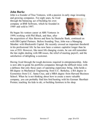 I-Corps E245 Syllabus Revision 17 page 28 of 33
John Burke
John is a founder of True Ventures, with a passion in early stage investing
and growing companies. For eight years, he lived
through the balancing act of building his own
company at BMI Software, which he founded in
1989 and sold in 1997.
He began his venture career at ABS Ventures in
1999, working with Phil Black, and then, after
the acquisition of Alex Brown and Sons by Deutsche Bank, continued on
with DB Capital Partners. Before founding True, John was a Managing
Member with Blacksmith Capital. He recently crossed an important threshold
in his professional life: he has now been a venture capitalist longer than he
was a CEO. However, like most life changing events, he can still remember
the late nights dealing with HR issues, the relief of meeting payroll, and the
satisfaction of delighting a customer.
Having lived through the tough decisions required in entrepreneurship, John
is now able to guide his portfolio companies through the difficult times with
a deftness that only those years of operating experience bring. John holds a
BS degree in Mechanical Engineering from U.C. Berkeley, a BA degree in
Economics from U.C. Santa Cruz, and a MBA degree from Harvard Business
School. When he is not thinking about how to create a more valuable
company, you can probably find him bird hunting with his German Shorthair
Pointer, teaching his kids to ski, or building furniture in his shop.
 
