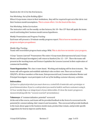 I-Corps E245 Syllabus Revision 17 page 3 of 33
Stanford, Oct 10-12 for the first lectures.
Post Workshop, Out of the Building Effort
When I-Corps teams return to their institutions, they will be required to get out of the lab to test
their business model assumptions. This is a team effort. It is the heart of the class.
Post Workshop, Online Curriculum:
The instructors will run five weekly on-line lectures, Oct 18 – Nov 15th that will guide the teams
search and testing their business model canvas hypotheses.
Weekly Presentations and Progress Tracking
Each team will present a 10-minute weekly progress report. This is how we monitor your
progress and give you guidance.
Weekly Blog Tracking
Teams will record their progress basis using a Wiki. This is also how we monitor your progress.
I-Corps “Lessons Learned” Presentations The entire I-Corps team (Entrepreneurial Lead, I-Corps
Mentor and Principal Investigator) will return to Stanford, Dec 12 – 13th. There the teams will
present to the teaching team and Venture Capitalists the Lessons Learned in their exploration of
commercial feasibility.
Team Organization: This class is team-based. Working and studying will be done in teams. The
teams will self-organize and establish individual roles on their own. There are no formal
CEO/VP’s. All three members of the team; Entrepreneurial Lead, Commercialization Mentor and
Principal Investigator must participate in all out of the building customer discovery activities.
Deliverables:
1) if you’re a physical product you must show us a costed bill of materials and a prototype or
proof demonstration. If you’re a web product you need to build it and have customers using it.
2) Your weekly blog is an integral part of your deliverables. It’s how the team’s progress is
measured (along with the “Lessons Learned” presentations.)
Takeaways: A “commercialization potential” scorecard
At the end of the course, each team will be provided feedback in the form of a scorecard on the
potential for commercializing their research and innovation. This scorecard will provide feedback
to the team about: gaps in the business model, team, product that remain, and provide specific
suggestions for how to improve and fix them.
 