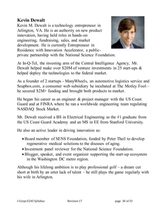 I-Corps E245 Syllabus Revision 17 page 30 of 33
Kevin Dewalt
Kevin M. Dewalt is a technology entrepreneur in
Arlington, VA. He is an authority on new product
innovation, having held roles in hands-on
engineering, fundraising, sales, and market
development. He is currently Entrepreneur in
Residence with Innovation Accelerator, a public-
private partnership with the National Science Foundation.
At In-Q-Tel, the investing arm of the Central Intelligence Agency, Mr.
Dewalt helped make over $20M of venture investments in 25 start-ups &
helped deploy the technologies to the federal market.
As a founder of 2 startups - ManyWheels, an automotive logistics service and
Soapbox.com, a consumer web subsidiary he incubated at The Motley Fool –
he secured $2M+ funding and brought both products to market.
He began his career as an engineer & project manager with the US Coast
Guard and at FINRA where he ran a worldwide engineering team regulating
NASDAQ Stock Market.
Mr. Dewalt received a BS in Electrical Engineering as the #1 graduate from
the US Coast Guard Academy and an MS in EE from Stanford University.
He also an active leader in driving innovation as:
 Board member of SENS Foundation, funded by Peter Theil to develop
regenerative medical solutions to the diseases of aging.
 Investment panel reviewer for the National Science Foundation.
 Blogger, speaker, and event organizer supporting the start-up ecosystem
in the Washington DC metro region.
Although his lifelong ambition is to play professional golf – a dream cut
short at birth by an utter lack of talent – he still plays the game regularly with
his wife in Arlington.
 