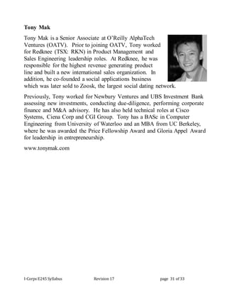 I-Corps E245 Syllabus Revision 17 page 31 of 33
Tony Mak
Tony Mak is a Senior Associate at O’Reilly AlphaTech
Ventures (OATV). Prior to joining OATV, Tony worked
for Redknee (TSX: RKN) in Product Management and
Sales Engineering leadership roles. At Redknee, he was
responsible for the highest revenue generating product
line and built a new international sales organization. In
addition, he co-founded a social applications business
which was later sold to Zoosk, the largest social dating network.
Previously, Tony worked for Newbury Ventures and UBS Investment Bank
assessing new investments, conducting due-diligence, performing corporate
finance and M&A advisory. He has also held technical roles at Cisco
Systems, Ciena Corp and CGI Group. Tony has a BASc in Computer
Engineering from University of Waterloo and an MBA from UC Berkeley,
where he was awarded the Price Fellowship Award and Gloria Appel Award
for leadership in entrepreneurship.
www.tonymak.com
 