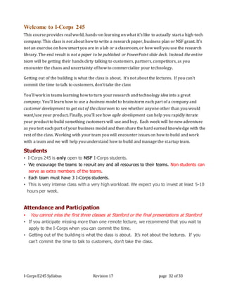 I-Corps E245 Syllabus Revision 17 page 32 of 33
Welcome to I-Corps 245
This course provides real world, hands-on learning on what it’s like to actually start a high-tech
company. This class is not about how to write a research paper, business plan or NSF grant. It’s
not an exercise on how smart you are in a lab or a classroom, or how well you use the research
library. The end result is not a paper to be published or PowerPoint slide deck. Instead the entire
team will be getting their hands dirty talking to customers, partners, competitors, as you
encounter the chaos and uncertainty of how to commercialize your technology.
Getting out of the building is what the class is about. It’s not about the lectures. If you can’t
commit the time to talk to customers, don’t take the class
You’ll work in teams learning how to turn your research and technology idea into a great
company. You’ll learn how to use a business model to brainstorm each part of a company and
customer development to get out of the classroom to see whether anyone other than you would
want/use your product. Finally, you’ll see how agile development can help you rapidly iterate
your product to build something customers will use and buy. Each week will be new adventure
as you test each part of your business model and then share the hard earned knowledge with the
rest of the class. Working with your team you will encounter issues on how to build and work
with a team and we will help you understand how to build and manage the startup team.
Students
▪ I-Corps 245 is only open to NSF I-Corps students.
▪ We encourage the teams to recruit any and all resources to their teams. Non students can
serve as extra members of the teams.
▪ Each team must have 3 I-Corps students.
▪ This is very intense class with a very high workload. We expect you to invest at least 5-10
hours per week.
Attendance and Participation
▪ You cannot miss the first three classes at Stanford or the final presentations at Stanford
▪ If you anticipate missing more than one remote lecture, we recommend that you wait to
apply to the I-Corps when you can commit the time.
▪ Getting out of the building is what the class is about. It’s not about the lectures. If you
can’t commit the time to talk to customers, don’t take the class.
 