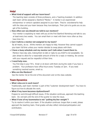 I-Corps E245 Syllabus Revision 17 page 33 of 33
Help!
 What kind of support will our team have?
The teaching team consists of three professors, and a Teaching Assistant. In addition
each team will be assigned a Stanford “Mentor.” A mentor is an experienced
entrepreneur or venture capitalist assigned to your team. They’ve volunteered to help
with the class and your team because they love startups. Their job is to guide you as you
get of the building.
 How often can we/should we talk to our mentors?
Your mentor is expecting to meet with you at the first Stanford Workshop and talk to you
at least every two weeks. You can email them or meet with them more often as they
have time for.
 Can I talk to a mentor not assigned to my team?
By all means, do so. All the mentors are happy to help. However they cannot support
your team full time unless your mentor decides to swap places with them.
 I have a busy schedule and my mentor can’t talk when I want them to.
Mentors have day jobs. Asking them to talk or reply to you ASAP is not acceptable. So
plan ahead to allow for a reasonable amount of time for a reply or meeting. Be concise
with your request and be respectful of their time.
 I need help now.
You first stop is your TA’s. Email or sit down with them during the week if you have a
problem. Your professors have office hours every Tuesday at 3pm. If you need
something resolved sooner, email us.
 Who are the Mentors?
See the mentor list at the end of this document and on the class website.
Team Dynamics
 What roles are in each team?
Traditionally, each team member is part of the “customer development team”. You have to
figure out how to allocate the work.
 What if my team becomes dysfunctional?
Prepare to work through difficult issues. If the situation continues, approach the teaching
team. Do not wait until the end of the quarter to raise the issue.
 What if one of my teammates is not "pulling his/her weight"?
Try to resolve it within your team. If the situation continues longer than a week, please
approach the teaching team. Final grades will also reflect individual participation and
contribution.
 
