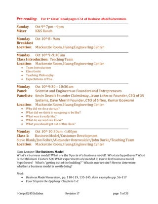 I-Corps E245 Syllabus Revision 17 page 5 of 33
Pre-reading For 1st Class: Read pages 1-51 of Business Model Generation.
Sunday Oct 9th 7pm – 9pm
Mixer K&S Ranch
Monday Oct 10th 8 - 9am
Breakfast
Location: MackenzieRoom, HuangEngineeringCenter
Monday Oct 10th 9 -9:30 am
Class Introduction: Teaching Team
Location: MackenzieRoom, HuangEngineeringCenter
 Team Introduction
 Class Goals
 Teaching Philosophy
 Expectations of You
Monday Oct 10th 9:30 – 10:30am
Panel: Scientist and Engineersas Foundersand Entrepreneurs
Panelists: Kevin Dewalt Founder ClaimAway,Jason Lohn co-Founder, CEO of X5
Systems, Dave Merrill Founder, CTO of Sifteo, KumarGoswami
Location: MackenzieRoom, HuangEngineeringCenter
 Why did we do a startup?
 What did we think it was going to be like?
 What was it really like?
 What do we wish we knew?
 What you should get out of this class?
Monday Oct 10th 10:30am -1:00pm
Class 1: BusinessModel/Customer Development
Steve Blank/Jon Feiber/Alexander Osterwalder/John Burke/TeachingTeam
Location: MackenzieRoom, HuangEngineering Center
Class Lecture: The Business Model
What’s a business model? What are the 9 parts of a business model? What are hypotheses? What
is the Minimum Feature Set? What experiments are needed to run to test business model
hypotheses? What’s “getting out of the building?” What is market size? How to determine
whether a business model is worth doing?
Read:
 Business Model Generation, pp. 118-119, 135-145, skim examples pp. 56-117
 Four Steps to the Epiphany Chapters 1-2
 