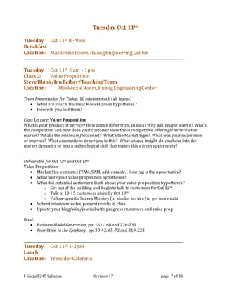 I-Corps E245 Syllabus Revision 17 page 7 of 33
Tuesday Oct 11th
Tuesday Oct 11th 8 - 9am
Breakfast
Location: MackenzieRoom, HuangEngineeringCenter
Tuesday Oct 11th 9am - 1pm
Class 2: Value Proposition
Steve Blank/Jon Feiber/Teaching Team
Location: MackenzieRoom, HuangEngineeringCenter
Team Presentation for Today: 10 minutes each (all teams)
 What are your 9 Business Model Canvas hypotheses?
 How will you test them?
Class Lecture: Value Proposition
What is your product or service? How does it differ from an idea? Why will people want it? Who’s
the competition and how does your customer view these competitive offerings? Where’s the
market? What’s the minimum feature set? What’s the Market Type? What was your inspiration
or impetus? What assumptions drove you to this? What unique insight do you have into the
market dynamics or into a technological shift that makes this a fresh opportunity?
Deliverable for Oct 12th and Oct 18th
Value Proposition:
 Market Size estimates (TAM, SAM, addressable.) How big is the opportunity?
 What were your value proposition hypotheses?
 What did potential customers think about your value proposition hypotheses?
o Get out of the building and begin to talk to customers for Oct 12th
o Talk to 10-15 customers more by Oct 18th
o Follow-up with Survey Monkey (or similar service) to get more data
 Submit interview notes, present results in class.
 Update your blog/wiki/journal with progress customers and value prop
Read:
 Business Model Generation, pp. 161-168 and 226-231
 Four Steps to the Epiphany, pp. 30-42, 65-72 and 219-223
Tuesday Oct 11th 1-2pm
Lunch
Location: Tressider Cafeteria
 