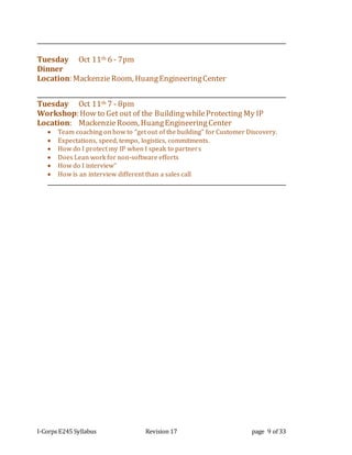 I-Corps E245 Syllabus Revision 17 page 9 of 33
Tuesday Oct 11th 6 - 7pm
Dinner
Location: MackenzieRoom, HuangEngineeringCenter
Tuesday Oct 11th 7 - 8pm
Workshop: How to Get out of the Building whileProtecting My IP
Location: MackenzieRoom, HuangEngineeringCenter
 Team coaching on how to “get out of the building” for Customer Discovery.
 Expectations, speed, tempo, logistics, commitments.
 How do I protect my IP when I speak to partners
 Does Lean work for non-software efforts
 How do I interview”
 How is an interview different than a sales call
 