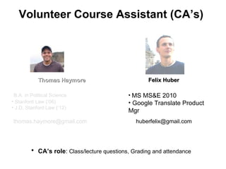 Volunteer Course Assistant (CA ’s) Felix Huber MS MS&E 2010 Google Translate Product Mgr CA ’s role :  Class/lecture questions, Grading and attendance Thomas Haymore B.A. in Political Science Stanford Law ( ‘06) J.D. Stanford Law ( ‘12) [email_address] [email_address] 