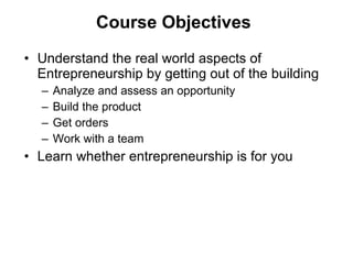 Course Objectives Understand the real world aspects of Entrepreneurship by getting out of the building Analyze and assess an opportunity Build the product Get orders Work with a team Learn whether entrepreneurship is for you 