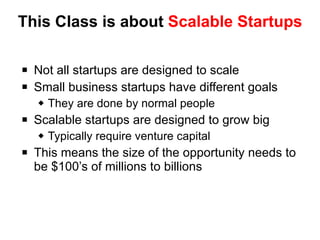 This Class is about  Scalable Startups Not all startups are designed to scale Small business startups have different goals They are done by normal people Scalable startups are designed to grow big Typically require venture capital This means the size of the opportunity needs to be $100’s of millions to billions 