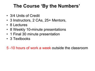 The Course  ‘By the Numbers’ 3/4 Units of Credit 3 Instructors, 2 CAs, 25+ Mentors,  8 Lectures 8 Weekly 10-minute presentations 1 Final 30 minute presentation 3 Textbooks 5 -10 hours of work a week  outside the classroom 