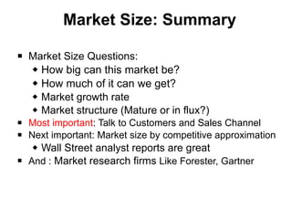 Market Size: Summary Market Size Questions: How big can this market be?  How much of it can we get? Market growth rate Market structure (Mature or in flux?) Most important : Talk to Customers and Sales Channel Next important: Market size by competitive approximation Wall Street analyst reports are great And :  Market research firms  Like Forester, Gartner 