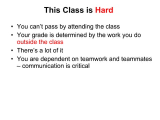 This Class is  Hard You can ’t pass by attending the class Your grade is determined by the work you do  outside the class There ’s a lot of it You are dependent on teamwork and teammates – communication is critical 