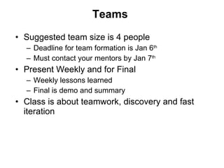 Teams Suggested team size is 4 people Deadline for team formation is Jan 6 th   Must contact your mentors by Jan 7 th   Present Weekly and for Final Weekly lessons learned Final is demo and summary Class is about teamwork, discovery and fast iteration 