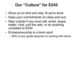 Our  “Culture” for E245 Show up on time and stay  ‘til we’re done Keep your commitments (in class and out) Step outside if you must call, email, skype, twitter, chat, surf the web, or do anything unrelated to E245 Entrepreneurship is a  team  sport 80% of your grade depends on working with others 