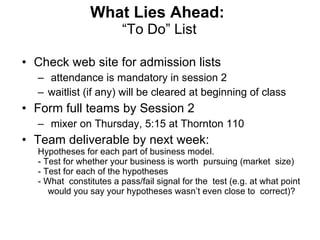 What Lies Ahead:   “To Do” List Check web site for admission lists  attendance is mandatory in session 2  waitlist (if any) will be cleared at beginning of class Form full teams by Session 2  mixer on Thursday, 5:15 at Thornton 110 Team deliverable by next week: Hypotheses for each part of business model. - Test for whether your business is worth  pursuing (market  size) - Test for each of the hypotheses      - What  constitutes a pass/fail signal for the  test (e.g. at what point would you say your hypotheses wasn ’t even close to  correct)?  