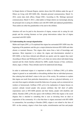 11
In Outapi district of Omusati Region, statistic shows that 838 children under the age of
fifteen are living with HIV/AIDS (Ms. Akuunda personal communication, March 16,
2012, senior data clerk officer, Outapi CDC). According to Ms. Shilongo (personal
communication, March 9, 2012 ), elder-adults in Outapi district are increasingly playing
the principal role in caring for children sick with HIV/AIDS and orphaned grandchildren.
These adults are either the grandmother or the aunt to the children.
Attention will now be paid to the discussion of stigma, women role in caring for sick
people and the existing literature on how group interventions reduce fear of stigma
associated with HIV/AIDS.
2.2 Understanding the concept stigmatisation
Mehta and Gupta (2001, p.15) explained that stigma has surrounded HIV/AIDS since the
beginning of the pandemic and this give a major distinction between HIV/AIDS and other
chronic or terminal illnesses. This stigma often stems from a lack of knowledge and
ignorance. Most important is to reduce the stigma and discrimination attached to
HIV/AIDS, so that those infected and affected can openly seek the support they need.
According to Moore and Williamson (2011, p.2), there are stories about individuals being
rejected and the whole families affected by AIDS, usually because of fear, confusion,
shame, anger, or blame. These attitudes need to be understood and change.
In order to understand stigma it is important to define it. Goffman (1963, p.3) define
stigma in general as an undesirable or discrediting attribute that an individual possesses,
thus reducing that individual’s status in the eyes of the society. He continues to explain
that stigma can result from particular characteristics, such as a physical deformity, or it
can stem from negative attitudes toward the behaviour of a group, such as commercial sex
workers or homosexuals. Goffman (1963, p.4) in his explanation of stigma focuses on
society's attitude toward people who possess attributes that fall short of public
expectations such as HIV/AIDS patients and their family, people with disability and
elderly. Heerden (2005, p.94) also agrees with Goffman (1963) that stigma is the social
disgrace that is attached to something that is seen as deviating from an ideal or
expectation of the community. It’s a fact that there is stigma associated with HIV/AIDS
in communities, but according to Heerden (2005), stigma is not related to the facts of
HIV- on the contrary, stigma is born from myths, misinformation and fear and people
 