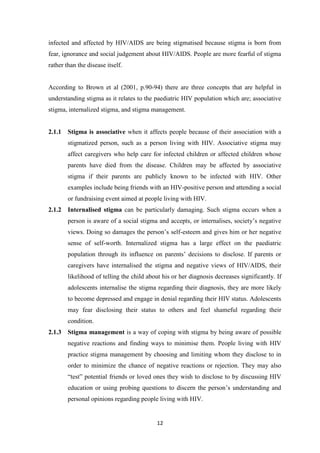 12
infected and affected by HIV/AIDS are being stigmatised because stigma is born from
fear, ignorance and social judgement about HIV/AIDS. People are more fearful of stigma
rather than the disease itself.
According to Brown et al (2001, p.90-94) there are three concepts that are helpful in
understanding stigma as it relates to the paediatric HIV population which are; associative
stigma, internalized stigma, and stigma management.
2.1.1 Stigma is associative when it affects people because of their association with a
stigmatized person, such as a person living with HIV. Associative stigma may
affect caregivers who help care for infected children or affected children whose
parents have died from the disease. Children may be affected by associative
stigma if their parents are publicly known to be infected with HIV. Other
examples include being friends with an HIV-positive person and attending a social
or fundraising event aimed at people living with HIV.
2.1.2 Internalised stigma can be particularly damaging. Such stigma occurs when a
person is aware of a social stigma and accepts, or internalises, society’s negative
views. Doing so damages the person’s self-esteem and gives him or her negative
sense of self-worth. Internalized stigma has a large effect on the paediatric
population through its influence on parents’ decisions to disclose. If parents or
caregivers have internalised the stigma and negative views of HIV/AIDS, their
likelihood of telling the child about his or her diagnosis decreases significantly. If
adolescents internalise the stigma regarding their diagnosis, they are more likely
to become depressed and engage in denial regarding their HIV status. Adolescents
may fear disclosing their status to others and feel shameful regarding their
condition.
2.1.3 Stigma management is a way of coping with stigma by being aware of possible
negative reactions and finding ways to minimise them. People living with HIV
practice stigma management by choosing and limiting whom they disclose to in
order to minimize the chance of negative reactions or rejection. They may also
“test” potential friends or loved ones they wish to disclose to by discussing HIV
education or using probing questions to discern the person’s understanding and
personal opinions regarding people living with HIV.
 
