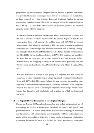14
programmes. Informal caregivers comprise relatives, spouses or partners and friends
who provide at-home care on an unpaid basis. They are in some cases not trained at all,
or have received very little training. Respected traditional healers in various
communities, especially in sub-Saharan Africa, also provide care for people living with
HIV/AIDS (p.121). This study, which focuses on guardians, refers to the informal
category, namely informal caregivers.
In areas with few or no palliative care facilities, when a person become ill from AIDS
the care is usually a woman’s responsibility. In Omusati Region in Namibia for
example, two thirds of all caregivers for children living with HIV/AIDS are women
who are mostly their aunties or grandmothers. This care giving is usually in addition to
many other tasks that women perform within the household, such as cooking, cleaning,
and caring for other children and the elderly (Ms. Gosbertus, personal communication
April 24, 2012). Caring for children living with HIV/AIDS, guardians are unpaid for
the work they are doing and can increase guardian’s workload by up to a third.
Women mostly are struggling to bring in an income whilst providing care and
therefore many families affected by AIDS suffer from poverty (Mehta & Gupta, 2001,
p. 24).
With this dominance of women in care giving, it is important that men should be
encouraged to join women in the role of care giving for sick people especially children
living with HIV/AIDS. This gender balance is very important in providing care,
especially to male children who are very ill. According to Leake (2009), caregivers
may risk their physical health – for example, when they are assisting a patient who is
heavier than themselves with simple tasks such as getting out of bed, moving around
and so on.
2.3 The Impact of Group Intervention in reducing fear of stigma
Corney and Jenkins (1995) explained counselling as a skilled and principled use of
relationships to develop self-knowledge, emotional acceptance and growth, and
personal resources. The overall aim is to live more fully and satisfyingly. Counselling
may be concerned with addressing and resolving specific problems, making decisions,
coping with crisis, working with feelings or inner conflict or improving relationships
with others. The counsellor’s role is to facilitate the client’s work in ways that respect
 