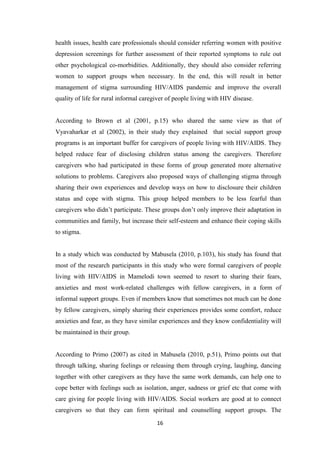 16
health issues, health care professionals should consider referring women with positive
depression screenings for further assessment of their reported symptoms to rule out
other psychological co-morbidities. Additionally, they should also consider referring
women to support groups when necessary. In the end, this will result in better
management of stigma surrounding HIV/AIDS pandemic and improve the overall
quality of life for rural informal caregiver of people living with HIV disease.
According to Brown et al (2001, p.15) who shared the same view as that of
Vyavaharkar et al (2002), in their study they explained that social support group
programs is an important buffer for caregivers of people living with HIV/AIDS. They
helped reduce fear of disclosing children status among the caregivers. Therefore
caregivers who had participated in these forms of group generated more alternative
solutions to problems. Caregivers also proposed ways of challenging stigma through
sharing their own experiences and develop ways on how to disclosure their children
status and cope with stigma. This group helped members to be less fearful than
caregivers who didn’t participate. These groups don’t only improve their adaptation in
communities and family, but increase their self-esteem and enhance their coping skills
to stigma.
In a study which was conducted by Mabusela (2010, p.103), his study has found that
most of the research participants in this study who were formal caregivers of people
living with HIV/AIDS in Mamelodi town seemed to resort to sharing their fears,
anxieties and most work-related challenges with fellow caregivers, in a form of
informal support groups. Even if members know that sometimes not much can be done
by fellow caregivers, simply sharing their experiences provides some comfort, reduce
anxieties and fear, as they have similar experiences and they know confidentiality will
be maintained in their group.
According to Primo (2007) as cited in Mabusela (2010, p.51), Primo points out that
through talking, sharing feelings or releasing them through crying, laughing, dancing
together with other caregivers as they have the same work demands, can help one to
cope better with feelings such as isolation, anger, sadness or grief etc that come with
care giving for people living with HIV/AIDS. Social workers are good at to connect
caregivers so that they can form spiritual and counselling support groups. The
 