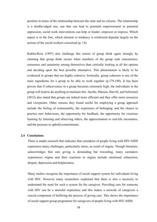 18
position in terms of the relationship between the state and its citizens. The relationship
is a double-edged one, one that can lead to potential empowerment or potential
oppression, social work interventions can help or hinder, empower or impress. Which
aspect is to the fore, which element or tendency is reinforced depends largely on the
actions of the social workers concerned (p. 14).
Kubler-Ross (1997) also challenge this notion of group think again strongly by
claiming that group think occurs when members of the group seek concurrence,
consensus and unanimity among themselves than critically looking at all the options
and deciding upon the best possible alternative. This phenomenon is likely to be
evidenced in groups that are highly cohesive. Ironically, group cohesion is one of the
main ingredients for a group to be able to work together (p.179-180). It has been
proven that if cohesiveness in a group becomes extremely high, the individuals in the
group will tend to do anything to maintain this. Jacobs, Masson, Harvill, and Schimmel
(2012) also stated that groups are indeed more efficient and they offer more resources
and viewpoints. Other reasons they found useful for employing a group approach
include the feeling of commonality, the experience of belonging, and the chance to
practice new behaviours, the opportunity for feedback, the opportunity for vicarious
learning by listening and observing others, the approximation to real-life encounters,
and the pressure to uphold commitments.
2.4 Conclusions
There is ample research that indicates that caretakers of people living with HIV/AIDS
experience many challenges, particularly stress, as result of stigma. Though literature,
acknowledges that care giving is demanding but rewarding, many caretakers
experiences stigma and their reactions to stigma include emotional exhaustion,
despair, depression and helplessness.
Many studies recognise the importance of social support system for individuals living
with HIV. However many researchers explained that there is also a necessity to
understand the need for such a system for the caregiver. Providing care for someone
with HIV can be a stressful experience and this makes a network of caregivers a
crucial component of buffering the process of giving care. This shows the importance
of social support group programme for caregivers of people living with HIV/AIDS.
 