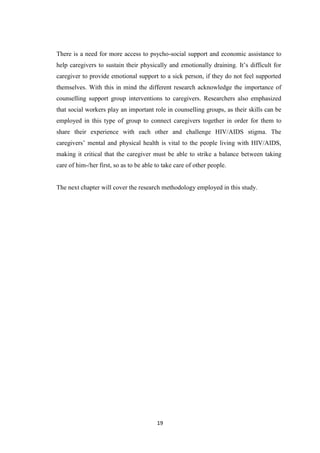 19
There is a need for more access to psycho-social support and economic assistance to
help caregivers to sustain their physically and emotionally draining. It’s difficult for
caregiver to provide emotional support to a sick person, if they do not feel supported
themselves. With this in mind the different research acknowledge the importance of
counselling support group interventions to caregivers. Researchers also emphasized
that social workers play an important role in counselling groups, as their skills can be
employed in this type of group to connect caregivers together in order for them to
share their experience with each other and challenge HIV/AIDS stigma. The
caregivers’ mental and physical health is vital to the people living with HIV/AIDS,
making it critical that the caregiver must be able to strike a balance between taking
care of him-/her first, so as to be able to take care of other people.
The next chapter will cover the research methodology employed in this study.
 
