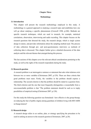 20
Chapter Three
Methodology
3.1 Introduction
This chapter will present the research methodology employed in this study. A
methodology is a general approach to studying a research topic and establishes how one
will go about studying a specific phenomenon (Creswell 1998, p.248). Methods are
specific research techniques, which are used in research, for example, statistical
correlations, observation, interviewing and audio recording. This chapter focuses on the
research questions that directed the study, the research design, which is single system
design in nature, and provides information about the sampling method used. The process
of data collection through pre- and post-questionnaires interviews as methods of
collecting data is discussed. This chapter further gives a detailed discussion of the data
analysis and the relevant themes that emerged during this process.
The last sections of this chapter cover the relevant ethical considerations pertaining to the
study, as well as the rights of the research respondents during the study.
3.2 Research question
A research problem is an interrogative sentence or statement that asks what relations exist
between two or more variables (Christensen 2007, p.129). There are three criteria that
good problems must meet. Firstly, the variables in the problem should express a
relationship. The second criterion is that the problem should be stated in a question form.
The third criterion and the one that most frequently distinguishes a researchable from a
non-researchable problem is that “The problem statement should be such as to imply
possibilities of empirical testing (Christensen 2007, p.130).
For this study the following question was formulated: how effective is the group therapy
on reducing the fear of public stigma among guardians of children living with HIV/AIDS
in Outapi district?
3.3 Research design
A research design refers to an outline, plan, or strategy specifying the procedure to be
used in seeking an answer to the research question (Christensen, 2007, p.20).
 