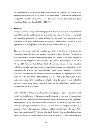 22
the establishment of a relationship between intervention and outcome. If a change in the
dependent measure occurs at the onset of the intervention, a relationship between the
independent variable (intervention) and dependent variable (problem) has been
established (Rafael and Russell, 2005, p.228-229).
3.4 Sampling
Ideally one wants to study is the entire population. However, usually it is impossible or
unfeasible to do this and therefore one must settle for a sample. A sample is a subset of
the population considered for actual inclusion in the study, the characteristics are
generalised to the whole population that is represented, and therefore a sample is seen as
representative of the population that it is taken from (De Vos et al, 2011, p.223).
There are two major goals that sampling can achieve; the first is to establish the
representativeness of what we are studying conversely to reduce biasness. The second is
to be able to make inferences from findings based on a sample to the larger population
from which that sample was drawn (Baker, 1998, p.122). According to De Vos et al
(2011, p.228) there are two different kinds of sampling available to the researcher;
probability whereby each person in the population has the same known probability to be
representatively selected and non-probability which means selecting a particular
individuals are not known because the researcher doesn’t know the population size or the
members of the population. The procedure used for selecting the respondents in this
study was non-probability sampling specifically using the purposive non-probability
sampling, because there was no a sampling frame and the probability of including each
element could not be determined.
Rubin and Babbie (2011, p.367) define purposive sampling as a type of sample that based
entirely on the judgement of the researcher, and the sample is composed of elements that
contain the most characteristic of the population that serve the purpose of the study best.
The respondents in the study were selected by means of the researcher’s personal choice
rather than through mathematical chance. For this study, the sample consisted of 7
guardians. Two of these guardians had grand children under their care who are on Anti-
Retro Viral medications (ART). On the other hand, the other four guardians had nephews
and one guardian had a niece under their care who are/is on ART. This information was
 