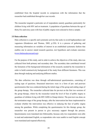 23
established from the hospital records in comparison with the information that the
researcher had established through her case records.
The researcher targeted a particular set of respondents namely guardians particularly for
children living with HIV and on treatment. A population of guardians between the age of
thirty five and sixty years with fear of public stigma were selected to form a sample.
3.5 Data collection
Data collection is a specific and systematic activity that seeks to avoid haphazardness and
vagueness (Henderson and Thomas, 2005, p.328). It is a process of gathering and
measuring information on variables of interest in an established systematic fashion that
enables one to answer stated research question, test hypothesis and evaluate outcomes
(www.balencedscorecard.org).
For the purpose of this study, and in order to achieve the objectives of the study, data was
collected from both primary and secondary data. The secondary data contributed toward
the formation of the background information of the research, needed by the researcher in
order to build constructively background of the study from different literatures. This was
done through studying and analysing different studies.
The data collection was done through self-administered questionnaires, consisting of
scaling type of questions. Structured interviews were in a form of pre- and post-test
questionnaires that was conducted during the initial stage of the group and ending stage of
the group therapy. The researcher collected data for pre-test on the first two sessions of
the group therapy, where by the researcher tested the level of fear of public stigma in
guardians of children living with HIV/AIDS in Outapi district. The post-test was done on
the termination stage of the group therapy, after the intervention has been implemented to
evaluate whether the intervention was effective in reducing the fear of public stigma
among the guardians. While completing the questionnaires for this therapy group, the
researcher was present in person to give necessary support through the process.
Questionnaires were translated into Oshiwambo, because only two respondents were able
to read and understand English, so respondents who were unable to read English concept
were translated and respond effectively.
 