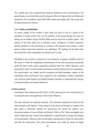 24
The variable ages were categorized by using the different levels of measurement. The
group therapy covered the following five domains; effects of stigma (both on children and
guardians), their perceptions about HIV/AIDS stigma and coping skill. The group meet
for approximately ten sessions
3.5.1 Validity and Reliability
To ensure validity of the research a pilot study was done to test on a group of ten
guardians in Outapi district who are not members of the group therapy, but who are
taking care of children living with HIV/AIDS and also have fear of public stigma. The
purpose of the pilot study was to eliminate vague, ambiguous or unclear questions,
identify problems in the structuring or wording of the questions and conduct a mock
analysis before actual data collection was undertaken. The findings for the pilot study
shows that 99% of the respondents were female and 1% male.
Reliability is the accuracy or precision of an instrument. In general, reliability refers to
the extent to which the independent administration of the same instrument consistently
yields the same results under comparable conditions (De Vos, 2002). Questions were
structured in such a way that reliable information could be obtained from the respondents.
The questionnaire was simple and the researcher provided immediate support to the
respondents when clarifications were required by the respondents. Further, respondents
who could not speak English were helped through a translator to understand the concepts
in the questionnaire and respond effectively.
3.6 Data analysis
According to Kirst-Ashman and Hull (2012, p.385), data analysis is the actual process of
assessing the nature and significance of the results obtained.
The data collected was analysed manually. The researcher analysed the result for this
study through visual analysis. Visual analysis is the process of looking at a graph of the
data points to determine whether the intervention has altered the subject’s pre-
intervention pattern of scores (Rafael and Russell, 2008, p.218). Tables and graphs were
used to deduce the data. Visuals were displayed in a graph format to analyse the changes
in the participants’ behaviour (fear toward public stigmatization), before the intervention
and after the intervention. The visual presentations were made by means of simple
 