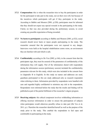 26
3.7.2 Compensation: this is when the researcher tries to buy the participants in order
for the participant to take part in the study, not on their own will, but because of
the incentives which participants will get if they participate in the study.
According to Babbie and Mouton (2001, p.520), participants must be informed
that they should not expect any special rewards in the participating in the study.
Clarity on that was also provided during the preliminary session, to avoid
creating any possible expectation of being rewarded.
3.7.3 No harm to participants according to Babbie and Mouton (2001, p.522), social
research should never harm or injure people participating in the study. The
researcher ensured that the participants were not exposed to any danger.
Interviews were held at the hospital rehabilitation centre room, an environment
they are familiar with and which is safe.
3.7.4 Confidentiality according to De Vos (2002, p.166), in the consent form that the
participants sign, they must be assured of the parameters of confidentiality of the
information they will supply. Part of the information shared with respondents
during the information session (preliminary session) included the confidentiality
parameters relevant for this study, which were also included in the consent form
in (Appendix B in English). In this study no names and addresses are used,
guardians participated in this are study addressed only as research respondent
when referring to them. Information provided by respondents were handled with
care and regarded highly confidential to minimize any risk to the respondents.
Respondents were informed before the study that the results and finding will be
published as part of the partial fulfilment of the researcher’s degree program.
3.7.5 Deceiving subjects: this ethical component involves withholding information or
offering incorrect information in order to ensure the participation of subjects
when participates would otherwise possibly refuse to take part (De Vos et al,
2011, p.). Therefore the researcher identified herself as well as the purpose of the
study prior to the study. This enabled the respondents to feel open and
comfortable in participating in the study.
 