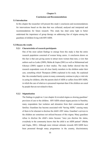 33
Chapter 5:
Conclusions and Recommendations
5.1 Introduction
In this chapter the researcher will present this study‘s conclusion and recommendations
for interventions based on the data that was collected, analysed and interpreted and
recommendations for future research. This study has shed some light to better
understand the importance of group therapy on addressing fear of stigma among the
guardians of children living with HIV/AIDS.
5.2 Discuss the results
5.2.1 Characteristics of research participants
One of the most salient findings to emerge from this study is that the entire
research population consisted of women being carers. A conclusion drawn on
this fact is that care giving seems to attract more women than men, a view that
authors such as Leake (2009), Mehta & Gupta (2001) as well as Mohammad and
Gikonyo (2005) support in their studies. The study further showed that the
research respondents were all close family members to the children under their
care, something which Thompson (2006) explained in his study. He explained
that the extended family system in many community continue to play a vital role
in caring for children, after the parents died of AIDS or suffers from HIV/AIDS,
in which the care of relatives is presumed important than if the children are cared
by people that are not related to them.
5.2.2 Stigmatisation
The findings in graph no.1 (see chapter 4) revealed stigma as slowing guardians’
provision of care to the children. HIV/AIDS related stigma persists in Namibia;
many respondents fear isolation and alienation from their communities and
families. Guardians has become associated with “having AIDS,” causing many
of them to be reluctant to disclose the child’s HIV status. Guardian’s services to
the children are sometimes not utilized because of this stigma. Many guardians
refuse to disclose the child’s status because “once you disclose the status,
everybody in the community knows that the child is an AIDS patient” (Metha
and Gupta, 2001). Although more tolerant attitudes towards HIV/AIDS have
been promoted through many programmes in the country, discriminatory
 