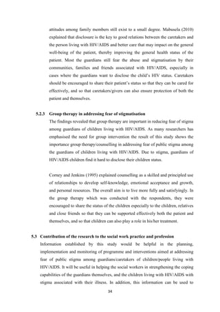 34
attitudes among family members still exist to a small degree. Mabusela (2010)
explained that disclosure is the key to good relations between the caretakers and
the person living with HIV/AIDS and better care that may impact on the general
well-being of the patient, thereby improving the general health status of the
patient. Most the guardians still fear the abuse and stigmatisation by their
communities, families and friends associated with HIV/AIDS, especially in
cases where the guardians want to disclose the child’s HIV status. Caretakers
should be encouraged to share their patient’s status so that they can be cared for
effectively, and so that caretakers/givers can also ensure protection of both the
patient and themselves.
5.2.3 Group therapy in addressing fear of stigmatisation
The findings revealed that group therapy are important in reducing fear of stigma
among guardians of children living with HIV/AIDS. As many researchers has
emphasised the need for group intervention the result of this study shows the
importance group therapy/counselling in addressing fear of public stigma among
the guardians of children living with HIV/AIDS. Due to stigma, guardians of
HIV/AIDS children find it hard to disclose their children status.
Corney and Jenkins (1995) explained counselling as a skilled and principled use
of relationships to develop self-knowledge, emotional acceptance and growth,
and personal resources. The overall aim is to live more fully and satisfyingly. In
the group therapy which was conducted with the respondents, they were
encouraged to share the status of the children especially to the children, relatives
and close friends so that they can be supported effectively both the patient and
themselves, and so that children can also play a role in his/her treatment.
5.3 Contribution of the research to the social work practice and profession
Information established by this study would be helpful in the planning,
implementation and monitoring of programme and interventions aimed at addressing
fear of public stigma among guardians/caretakers of children/people living with
HIV/AIDS. It will be useful in helping the social workers in strengthening the coping
capabilities of the guardians themselves, and the children living with HIV/AIDS with
stigma associated with their illness. In addition, this information can be used to
 
