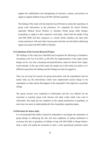 35
support the establishment and strengthening of structures, systems, and policies on
stigma to support children living with HIV and their guardians.
The finding of this study will also help the Social Worker to realise the importance of
group work intervention in the profession. It’s important for Social Workers
especially Medical Social Workers to introduce formal group either therapy,
counselling or support at their respective work place, where both the people living
with HIV/AIDS and their caregivers i.e. mostly family members can share their
caring experiences with each other, because peer networks can also help in addressing
stigma associated with HIV/AIDS in Namibia.
5.3 Limitations of the Current Research Project
The findings of this study have identified and recognised the following as limitations:
According to De Vos et al (2011, p.168-169), the implementation of the single system
design can be very time consuming and generalisations cannot be drawn from single-
system designs. In the case of this study, the sample size in this study was small, so it’s
difficult to generalise the findings and the findings can only be suggestive.
Time was too long (10 sessions for group intervention with the respondents) and one
cannot fully say the interventions which were implemented caused change in the
respondents, as other factors that happens in the respondent’s life might have caused the
change.
The group sessions were conducted in Oshiwambo and this was difficult for the
researcher to translate group work theories and other words which were used in
oshiwambo. The study put less emphasis on the coping mechanisms of guardians, as
more time was spent on understanding the fear of guardians regarding stigma.
5.4 Directions for future study
It is recommended that further research be undertaken to investigate the importance of
group therapy in addressing the fear and more emphasise of coping mechanism to
overcome this fear of guardians of children living with HIV/AIDS in Outapi District.
Such a study will enable the researcher to draw a more generalised conclusion about
 