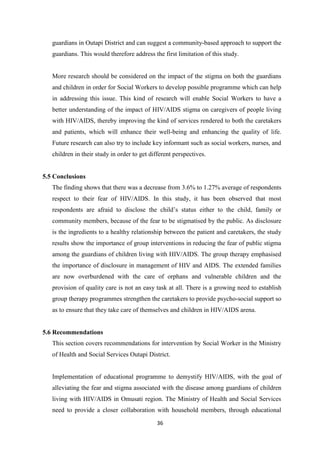36
guardians in Outapi District and can suggest a community-based approach to support the
guardians. This would therefore address the first limitation of this study.
More research should be considered on the impact of the stigma on both the guardians
and children in order for Social Workers to develop possible programme which can help
in addressing this issue. This kind of research will enable Social Workers to have a
better understanding of the impact of HIV/AIDS stigma on caregivers of people living
with HIV/AIDS, thereby improving the kind of services rendered to both the caretakers
and patients, which will enhance their well-being and enhancing the quality of life.
Future research can also try to include key informant such as social workers, nurses, and
children in their study in order to get different perspectives.
5.5 Conclusions
The finding shows that there was a decrease from 3.6% to 1.27% average of respondents
respect to their fear of HIV/AIDS. In this study, it has been observed that most
respondents are afraid to disclose the child’s status either to the child, family or
community members, because of the fear to be stigmatised by the public. As disclosure
is the ingredients to a healthy relationship between the patient and caretakers, the study
results show the importance of group interventions in reducing the fear of public stigma
among the guardians of children living with HIV/AIDS. The group therapy emphasised
the importance of disclosure in management of HIV and AIDS. The extended families
are now overburdened with the care of orphans and vulnerable children and the
provision of quality care is not an easy task at all. There is a growing need to establish
group therapy programmes strengthen the caretakers to provide psycho-social support so
as to ensure that they take care of themselves and children in HIV/AIDS arena.
5.6 Recommendations
This section covers recommendations for intervention by Social Worker in the Ministry
of Health and Social Services Outapi District.
Implementation of educational programme to demystify HIV/AIDS, with the goal of
alleviating the fear and stigma associated with the disease among guardians of children
living with HIV/AIDS in Omusati region. The Ministry of Health and Social Services
need to provide a closer collaboration with household members, through educational
 