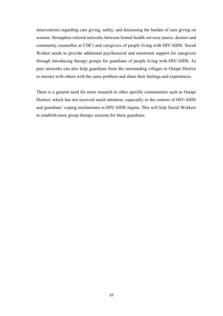 37
interventions regarding care giving, safety, and decreasing the burden of care giving on
women. Strengthen referral networks between formal health services (nurse, doctors and
community counsellor at CDC) and caregivers of people living with HIV/AIDS. Social
Worker needs to provide additional psychosocial and emotional support for caregivers
through introducing therapy groups for guardians of people living with HIV/AIDS. As
peer networks can also help guardians from the surrounding villages in Outapi District
to interact with others with the same problem and share their feelings and experiences.
There is a general need for more research in other specific communities such as Outapi
District, which has not received much attention, especially in the context of HIV/AIDS
and guardians’ coping mechanisms to HIV/AIDS stigma. This will help Social Workers
to establish more group therapy sessions for these guardians.
 