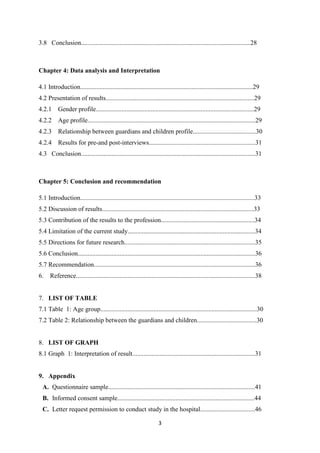 3
3.8 Conclusion.........................................................................................................28
Chapter 4: Data analysis and Interpretation
4.1 Introduction...........................................................................................................29
4.2 Presentation of results............................................................................................29
4.2.1 Gender profile..................................................................................................29
4.2.2 Age profile........................................................................................................29
4.2.3 Relationship between guardians and children profile.......................................30
4.2.4 Results for pre-and post-interviews..................................................................31
4.3 Conclusion............................................................................................................31
Chapter 5: Conclusion and recommendation
5.1 Introduction............................................................................................................33
5.2 Discussion of results..............................................................................................33
5.3 Contribution of the results to the profession..........................................................34
5.4 Limitation of the current study...............................................................................34
5.5 Directions for future research.................................................................................35
5.6 Conclusion..............................................................................................................36
5.7 Recommendation....................................................................................................36
6. Reference...............................................................................................................38
7. LIST OF TABLE
7.1 Table 1: Age group.................................................................................................30
7.2 Table 2: Relationship between the guardians and children.....................................30
8. LIST OF GRAPH
8.1 Graph 1: Interpretation of result............................................................................31
9. Appendix
A. Questionnaire sample...........................................................................................41
B. Informed consent sample.....................................................................................44
C. Letter request permission to conduct study in the hospital..................................46
 