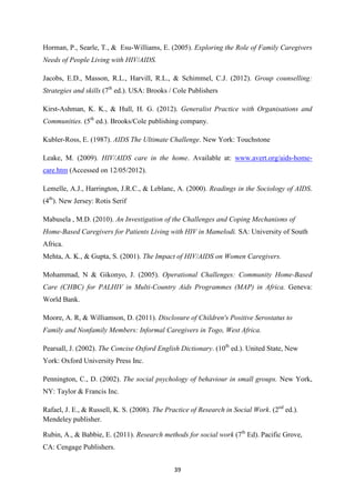 39
Horman, P., Searle, T., & Esu-Williams, E. (2005). Exploring the Role of Family Caregivers
Needs of People Living with HIV/AIDS.
Jacobs, E.D., Masson, R.L., Harvill, R.L., & Schimmel, C.J. (2012). Group counselling:
Strategies and skills (7th
ed.). USA: Brooks / Cole Publishers
Kirst-Ashman, K. K., & Hull, H. G. (2012). Generalist Practice with Organisations and
Communities. (5th
ed.). Brooks/Cole publishing company.
Kubler-Ross, E. (1987). AIDS The Ultimate Challenge. New York: Touchstone
Leake, M. (2009). HIV/AIDS care in the home. Available at: www.avert.org/aids-home-
care.htm (Accessed on 12/05/2012).
Lemelle, A.J., Harrington, J.R.C., & Leblanc, A. (2000). Readings in the Sociology of AIDS.
(4th
). New Jersey: Rotis Serif
Mabusela , M.D. (2010). An Investigation of the Challenges and Coping Mechanisms of
Home-Based Caregivers for Patients Living with HIV in Mamelodi. SA: University of South
Africa.
Mehta, A. K., & Gupta, S. (2001). The Impact of HIV/AIDS on Women Caregivers.
Mohammad, N & Gikonyo, J. (2005). Operational Challenges: Community Home-Based
Care (CHBC) for PALHIV in Multi-Country Aids Programmes (MAP) in Africa. Geneva:
World Bank.
Moore, A. R, & Williamson, D. (2011). Disclosure of Children's Positive Serostatus to
Family and Nonfamily Members: Informal Caregivers in Togo, West Africa.
Pearsall, J. (2002). The Concise Oxford English Dictionary. (10th
ed.). United State, New
York: Oxford University Press Inc.
Pennington, C., D. (2002). The social psychology of behaviour in small groups. New York,
NY: Taylor & Francis Inc.
Rafael, J. E., & Russell, K. S. (2008). The Practice of Research in Social Work. (2nd
ed.).
Mendeley publisher.
Rubin, A., & Babbie, E. (2011). Research methods for social work (7th
Ed). Pacific Grove,
CA: Cengage Publishers.
 
