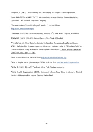 40
Shepherd, J. (2007). Understanding and Challenging HIV Stigma. Alliance publisher.
Stine, J.G. (2005). AIDS UPDATE: An Annual overview of Acquired Immune Deficiency
Syndrome. USA: Pearson Benjamin Company.
The constitution of Namibia (chapter3, article15), retrieved from
http//www.ombudsman.org.na
Thompson, N. (2006). Anti-discriminatory practice. (4th
). New York: Palgrave MacMillan
UNIAIDS. (2009). UNIAIDS Outlook Report. New York: UNIAIDS.
Vyavaharkar, M., Moneyham, L., Corwin, S., Saunders, R., Annang, L.,&Tavakolthe, A.
(2011). Relationships between stigma, social support, and depression in HIV-infected African
American women living in the rural South-eastern United States. J Assoc Nurses AIDS Care.
2010 Mar–Apr; 21(2): 144–152.
What is Data collection, retrieved from http//www.balencedscorecard.org.
What is Single-case or system design (2008), retrieved from http//www.single-system.htm.
Willis, R. (2002). The AIDS Pandemic. Alma Park: Stanborough press.
World Health Organization. (2002). Community Home-Based Care in Resource-Limited
Setting: A Framework for Action. Geneva: Switzerland.
 