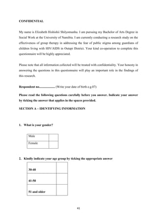 41
CONFIDENTIAL
My name is Elizabeth Hishishii Shilyomunhu. I am pursuing my Bachelor of Arts Degree in
Social Work at the University of Namibia. I am currently conducting a research study on the
effectiveness of group therapy in addressing the fear of public stigma among guardians of
children living with HIV/AIDS in Outapi District. Your kind co-operation to complete this
questionnaire will be highly appreciated.
Please note that all information collected will be treated with confidentiality. Your honesty in
answering the questions in this questionnaire will play an important role in the findings of
this research.
Respondent no.................... (Write your date of birth e.g.07)
Please read the following questions carefully before you answer. Indicate your answer
by ticking the answer that applies in the spaces provided.
SECTION A – IDENTIFYING INFORMATION
1. What is your gender?
Male
Female
2. Kindly indicate your age group by ticking the appropriate answer
30-40
41-50
51 and older
 