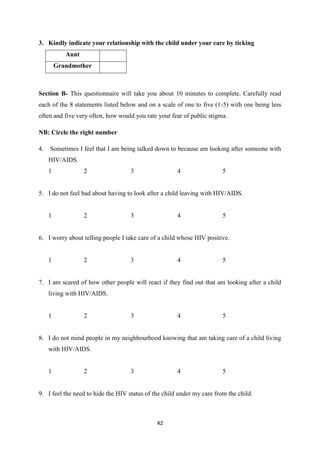 42
3. Kindly indicate your relationship with the child under your care by ticking
Aunt
Grandmother
Section B- This questionnaire will take you about 10 minutes to complete. Carefully read
each of the 8 statements listed below and on a scale of one to five (1-5) with one being less
often and five very often, how would you rate your fear of public stigma.
NB: Circle the right number
4. Sometimes I feel that I am being talked down to because am looking after someone with
HIV/AIDS.
1 2 3 4 5
5. I do not feel bad about having to look after a child leaving with HIV/AIDS.
1 2 3 4 5
6. I worry about telling people I take care of a child whose HIV positive.
1 2 3 4 5
7. I am scared of how other people will react if they find out that am looking after a child
living with HIV/AIDS.
1 2 3 4 5
8. I do not mind people in my neighbourhood knowing that am taking care of a child living
with HIV/AIDS.
1 2 3 4 5
9. I feel the need to hide the HIV status of the child under my care from the child.
 