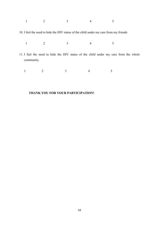 43
1 2 3 4 5
10. I feel the need to hide the HIV status of the child under my care from my friends
1 2 3 4 5
11. I feel the need to hide the HIV status of the child under my care from the whole
community.
1 2 3 4 5
THANK YOU FOR YOUR PARTICIPATION!
 