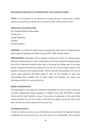 44
RESEARCH PARTICIPANT INFORMATION AND CONSENT FORM
TITLE: “An investigation on the effectiveness of group therapy in reducing fear of public
stigma among guardian of children that are living with HIV/ AIDS in Outapi district.”
PRINCIPAL INVESTIGATOR
Ms. Elizabeth Hishishii Shilyomunhu
P.O.Box 544
Outapi, Ombalantu,
Namibia
264 (0) 813601231
PURPOSE: To evaluate the effectiveness of group therapy interventions in reducing fear of
public stigma on guardians of children living with HIV/AIDS in Outapi district.
PROCEDURES: Respondent will be required to attend ten sessions of a therapy group.
Whereby structured interview will be conducted in a form of pre- and post-test questionnaires
that will be conducted during the initial stage of the group and ending stage of the group
therapy, during this interview the researcher will test the level of fear of public stigma in each
guardian. During this time of group therapy, both the researcher and guardians will focus on
various topics pertaining HIV/AIDS stigma in order for the researcher to gain more
understanding about guardians fear of public stigma and guardians will acquire new
knowledge and skills to overcome their fear.
RISKS AND BENEFTIS:
Your participation in this study may contribute to knowledge that may be used to reduce fear
of public stigmatization among caretakers of children living with HIV/AIDS in Outapi
district and the whole Namibia at large. If you choose to participate in this study which
contains minimal risk, you do not have to talk about any subjects you do not want to talk
about, and you can stop the group interview at any time.
CONFIDENTIALITY:
In order to minimize any risk to you, all information you provide will be regarded as highly
confidential and will be used only in ways that preserve its confidentiality. The researcher
 