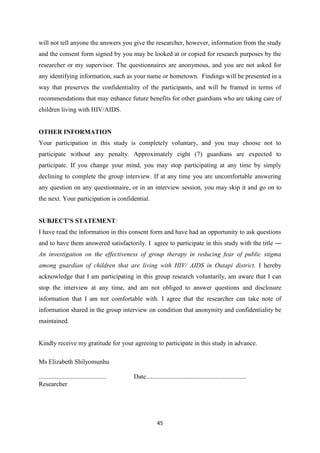 45
will not tell anyone the answers you give the researcher, however, information from the study
and the consent form signed by you may be looked at or copied for research purposes by the
researcher or my supervisor. The questionnaires are anonymous, and you are not asked for
any identifying information, such as your name or hometown. Findings will be presented in a
way that preserves the confidentiality of the participants, and will be framed in terms of
recommendations that may enhance future benefits for other guardians who are taking care of
children living with HIV/AIDS.
OTHER INFORMATION
Your participation in this study is completely voluntary, and you may choose not to
participate without any penalty. Approximately eight (7) guardians are expected to
participate. If you change your mind, you may stop participating at any time by simply
declining to complete the group interview. If at any time you are uncomfortable answering
any question on any questionnaire, or in an interview session, you may skip it and go on to
the next. Your participation is confidential.
SUBJECT’S STATEMENT:
I have read the information in this consent form and have had an opportunity to ask questions
and to have them answered satisfactorily. I agree to participate in this study with the title ―
An investigation on the effectiveness of group therapy in reducing fear of public stigma
among guardian of children that are living with HIV/ AIDS in Outapi district. I hereby
acknowledge that I am participating in this group research voluntarily, am aware that I can
stop the interview at any time, and am not obliged to answer questions and disclosure
information that I am not comfortable with. I agree that the researcher can take note of
information shared in the group interview on condition that anonymity and confidentiality be
maintained.
Kindly receive my gratitude for your agreeing to participate in this study in advance.
Ms Elizabeth Shilyomunhu
.......................................... Date..............................................................
Researcher
 
