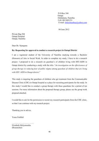 46
P.O.Box 544
Outapi
Ombalantu, Namibia
Cell: 0813601231
E-mail: shilyomunhue@yahoo.com
04 June 2012
Private Bag 504
Outapi Hospital
Outapi, Namibia
Dear Dr. Njunguna
Re: Requesting for approval to conduct a research project in Outapi District
I am a registered student of the University of Namibia studying towards a Bachelor
(Honours) of Arts in Social Work. In order to complete my study, I have to do a research
project. I proposed to do a research on guardian’s of children living with HIV/AIDS in
Outapi district by conducting a study with the title- “An investigation on the effectiveness of
group therapy in reducing fear of public stigma among guardian of children that are living
with HIV/ AIDS in Outapi district.”
This study is targeting the guardians of children who get treatment from the Communicable
Disease Clinic (CDC) in Outapi hospital as a place for recruiting participants for the study. In
this study I would like to conduct a group therapy with these guardians for a period of ten
sessions. For more information about the proposed therapy group, please see the group work
proposal attached.
I would like to ask for the permission to recruit my research participants from the CDC clinic,
so that I can continue with my research project.
Thanking you in advice.
Yours Faithful
……………………………
Elizabeth Shilyomunhu
(Researcher)
 