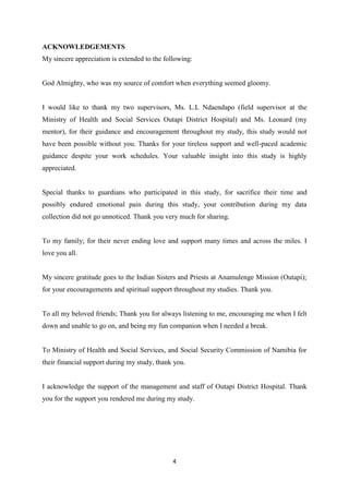 4
ACKNOWLEDGEMENTS
My sincere appreciation is extended to the following:
God Almighty, who was my source of comfort when everything seemed gloomy.
I would like to thank my two supervisors, Ms. L.L Ndaendapo (field supervisor at the
Ministry of Health and Social Services Outapi District Hospital) and Ms. Leonard (my
mentor), for their guidance and encouragement throughout my study, this study would not
have been possible without you. Thanks for your tireless support and well-paced academic
guidance despite your work schedules. Your valuable insight into this study is highly
appreciated.
Special thanks to guardians who participated in this study, for sacrifice their time and
possibly endured emotional pain during this study, your contribution during my data
collection did not go unnoticed. Thank you very much for sharing.
To my family; for their never ending love and support many times and across the miles. I
love you all.
My sincere gratitude goes to the Indian Sisters and Priests at Anamulenge Mission (Outapi);
for your encouragements and spiritual support throughout my studies. Thank you.
To all my beloved friends; Thank you for always listening to me, encouraging me when I felt
down and unable to go on, and being my fun companion when I needed a break.
To Ministry of Health and Social Services, and Social Security Commission of Namibia for
their financial support during my study, thank you.
I acknowledge the support of the management and staff of Outapi District Hospital. Thank
you for the support you rendered me during my study.
 